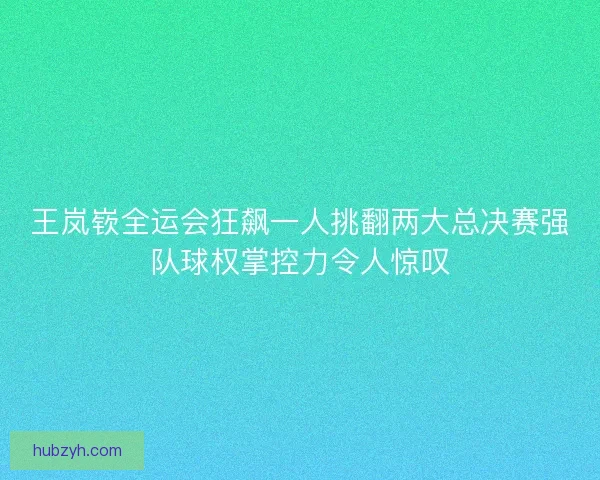 王岚嵚全运会狂飙一人挑翻两大总决赛强队球权掌控力令人惊叹