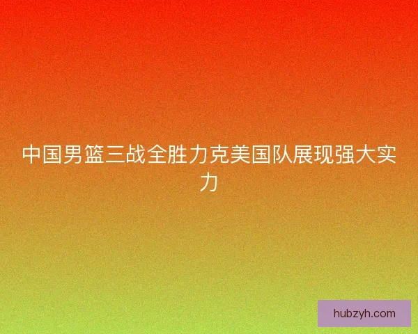 中国男篮三战全胜力克美国队展现强大实力
