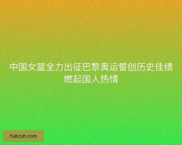 中国女篮全力出征巴黎奥运誓创历史佳绩燃起国人热情