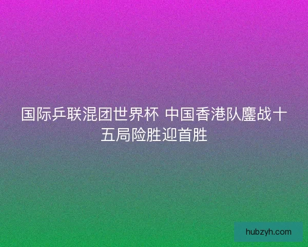 国际乒联混团世界杯 中国香港队鏖战十五局险胜迎首胜
