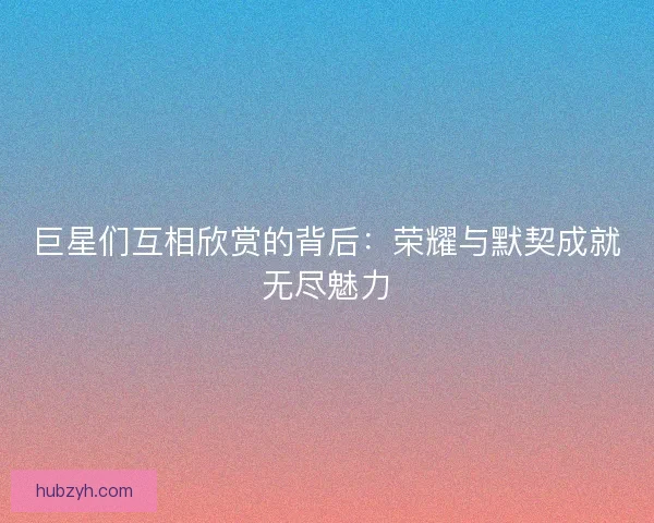 巨星们互相欣赏的背后：荣耀与默契成就无尽魅力