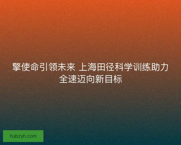 擎使命引领未来 上海田径科学训练助力全速迈向新目标