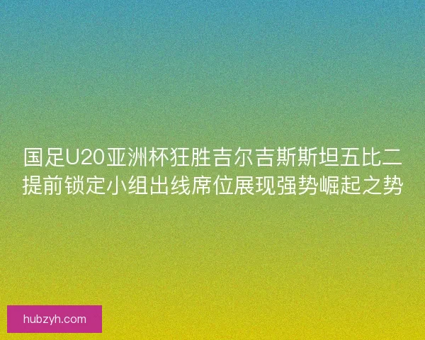 国足U20亚洲杯狂胜吉尔吉斯斯坦五比二提前锁定小组出线席位展现强势崛起之势