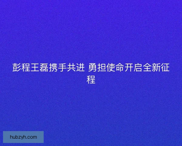 彭程王磊携手共进 勇担使命开启全新征程