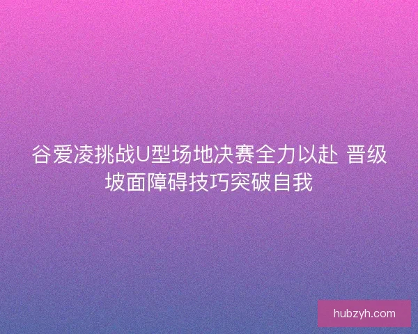 谷爱凌挑战U型场地决赛全力以赴 晋级坡面障碍技巧突破自我