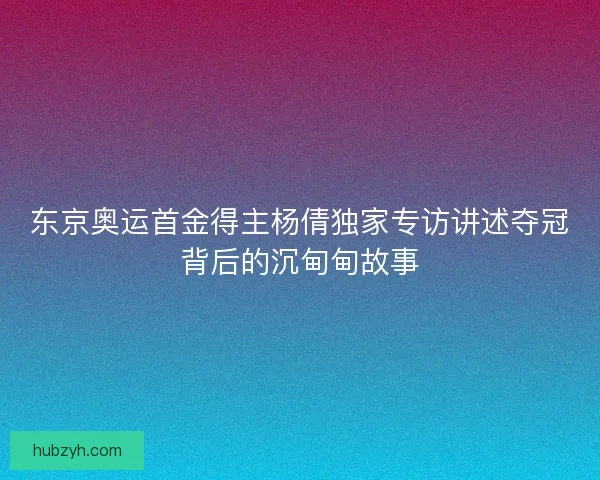 东京奥运首金得主杨倩独家专访讲述夺冠背后的沉甸甸故事