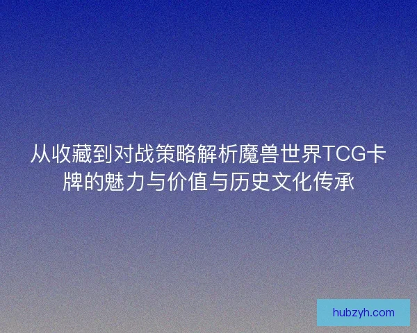 从收藏到对战策略解析魔兽世界TCG卡牌的魅力与价值与历史文化传承