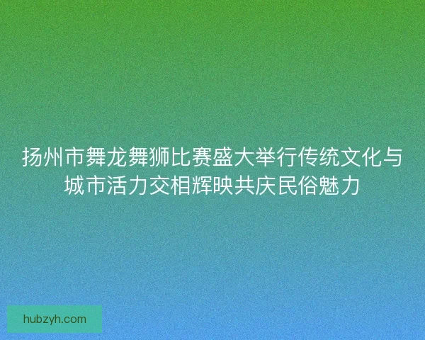 扬州市舞龙舞狮比赛盛大举行传统文化与城市活力交相辉映共庆民俗魅力