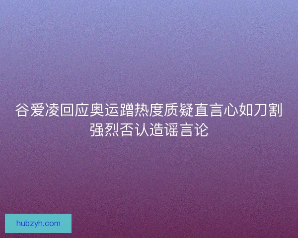谷爱凌回应奥运蹭热度质疑直言心如刀割强烈否认造谣言论