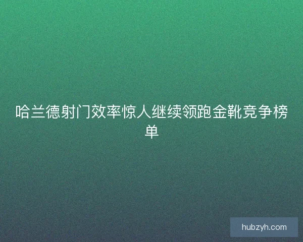 哈兰德射门效率惊人继续领跑金靴竞争榜单