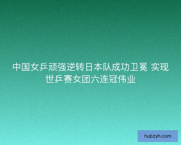 中国女乒顽强逆转日本队成功卫冕 实现世乒赛女团六连冠伟业