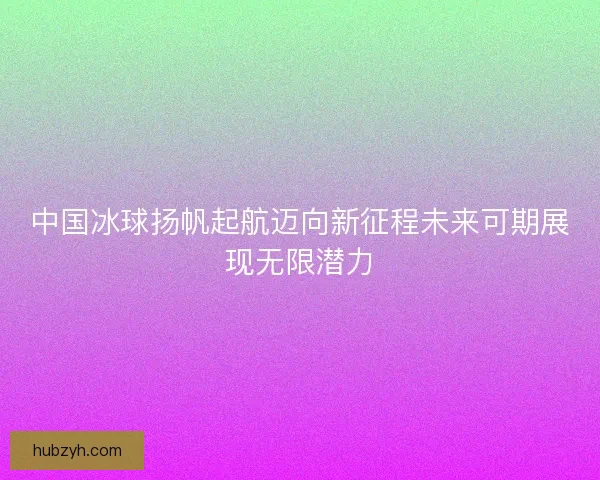 中国冰球扬帆起航迈向新征程未来可期展现无限潜力