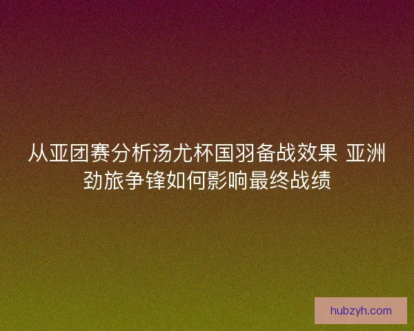 从亚团赛分析汤尤杯国羽备战效果 亚洲劲旅争锋如何影响最终战绩